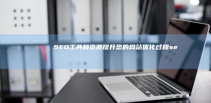 SEO 工具和资源：提升您的网站优化过程 (seo必备工具)